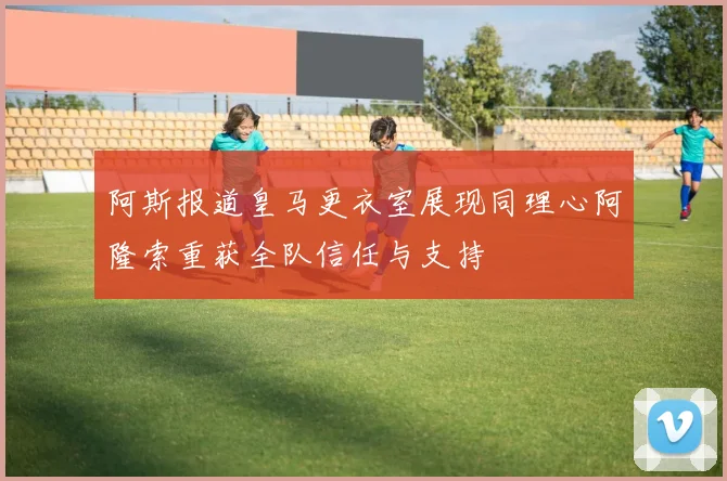 阿斯报道皇马更衣室展现同理心阿隆索重获全队信任与支持