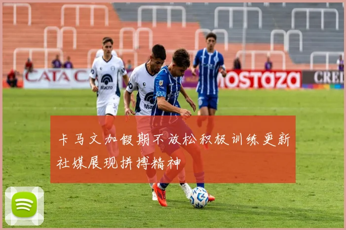 卡马文加假期不放松积极训练更新社媒展现拼搏精神