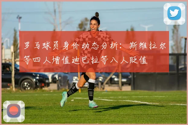 罗马球员身价动态分析：斯维拉尔等四人增值迪巴拉等八人贬值