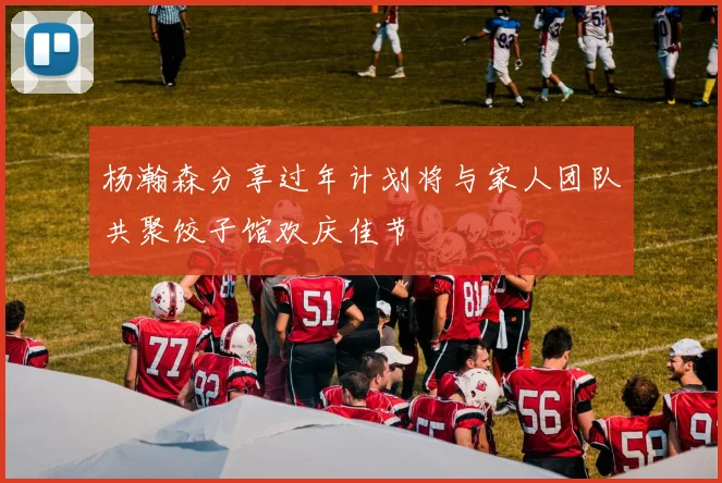 杨瀚森分享过年计划将与家人团队共聚饺子馆欢庆佳节